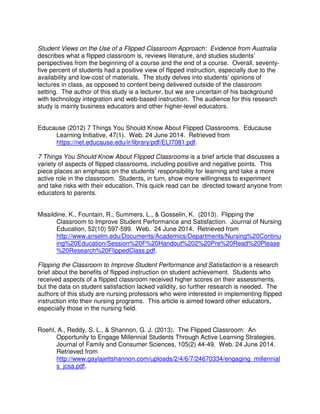 Student Views on the Use of a Flipped Classroom Approach: Evidence from Australia
describes what a flipped classroom is, reviews literature, and studies students’
perspectives from the beginning of a course and the end of a course. Overall, seventy-
five percent of students had a positive view of flipped instruction, especially due to the
availability and low-cost of materials. The study delves into students’ opinions of
lectures in class, as opposed to content being delivered outside of the classroom
setting. The author of this study is a lecturer, but we are uncertain of his background
with technology integration and web-based instruction. The audience for this research
study is mainly business educators and other higher-level educators.
Educause (2012) 7 Things You Should Know About Flipped Classrooms. Educause
Learning Initiative, 47(1). Web. 24 June 2014. Retrieved from
https://net.educause.edu/ir/library/pdf/ELI7081.pdf.
7 Things You Should Know About Flipped Classrooms is a brief article that discusses a
variety of aspects of flipped classrooms, including positive and negative points. This
piece places an emphasis on the students’ responsibility for learning and take a more
active role in the classroom. Students, in turn, show more willingness to experiment
and take risks with their education. This quick read can be directed toward anyone from
educators to parents.
Missildine, K., Fountain, R., Summers, L., & Gosselin, K. (2013). Flipping the
Classroom to Improve Student Performance and Satisfaction. Journal of Nursing
Education, 52(10) 597-599. Web. 24 June 2014. Retrieved from
http://www.anselm.edu/Documents/Academics/Departments/Nursing%20Continu
ing%20Education/Session%20F%20Handout%202%20Pre%20Read%20Please
%20Research%20FlippedClass.pdf.
Flipping the Classroom to Improve Student Performance and Satisfaction is a research
brief about the benefits of flipped instruction on student achievement. Students who
received aspects of a flipped classroom received higher scores on their assessments,
but the data on student satisfaction lacked validity, so further research is needed. The
authors of this study are nursing professors who were interested in implementing flipped
instruction into their nursing programs. This article is aimed toward other educators,
especially those in the nursing field.
Roehl, A., Reddy, S. L., & Shannon, G. J. (2013). The Flipped Classroom: An
Opportunity to Engage Millennial Students Through Active Learning Strategies.
Journal of Family and Consumer Sciences, 105(2) 44-49. Web. 24 June 2014.
Retrieved from
http://www.gaylajettshannon.com/uploads/2/4/6/7/24670334/engaging_millennial
s_jcsa.pdf.
 
