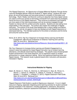 The Flipped Classroom: An Opportunity to Engage Millennial Students Through Active
Learning Strategies defines millennial students or “digital natives,” students who have
grown up around technology and have great access to a breadth of information and
technology. Roehl, Reddy, and Shannon continue to describe how these digital natives
are used to continuous access to technology and benefit from active learning strategies,
hence the focus on the flipped classroom. They continue to emphasize how students
are more aware of their learning processes and can be actively engaged through
freedom to interact with the content and other students. Students are also taking more
responsibility in their education. The authors also explain the challenges of flipped
instruction. The authors of the study have backgrounds in interior design and fashion
merchandising, and do not appear to have any background with flipped classrooms or
web-based learning. The intended audience for this article is instructors and the family
and consumer science sector.
Stone, B. B. (2012). Flip Your Classroom to Increase Active Learning and Student
Engagement. 28th Annual Conference on Distance Teaching and Learning.
Web. 24 June 2014. Retrieved from
http://www.uwex.edu/disted/conference/Resource_library/proceedings/56511_20
12.pdf.
Flip Your Classroom to Increase Active Learning and Student Engagement is a
research study that explored the impact flipped instruction has on student learning,
attendance, and attitude toward teaching strategies. This specific study showed greater
student achievement in the small classroom, but no significant impact on student
achievement in a larger classroom setting. Stone has experience teaching online and
flipped classes. This research study is geared toward other instructors and educators
interested in flipping.
Instructional Modules for Flipping
Adam, M., Boneh, D., Fisher, D., Klemmer, S., McFarland, D., Noor, M., Rixner, S.,
Warren, J., Sainani, K., Williams, A., Zelikow, P., Everett, S., Diamond, L.,
Booske, J., Campbell, J., & Moses, G. (2013). Flipped Classroom Field Guide.
Web. 24 June 2014. Retrieved from
http://www.cvm.umn.edu/facstaff/prod/groups/cvm/@pub/@cvm/@facstaff/docu
ments/content/cvm_content_454476.pdf.
Flipped Classroom Field Guide is a guide to flipping your classroom. It is an in-depth
resource to flipping, especially integrating active learning activities for student-centered
learning emphasis in the classroom, including applications, extensions, discussions,
packets of problems, classroom assessment techniques, and collaborative learning
 