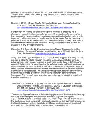 activities. It also explains how to collect and use data in the flipped classroom setting.
This guide is a collaborative piece by many professors and a combination of their
research studies.
Demski, J. (2013). 6 Expert Tips for Flipping the Classroom. Campus Technology,
26(5) 32-37. Web. 24 June 2014. Retrieved from
http://online.qmags.com/CPT0113?pg=14&mode=1#pg37&mode1.
6 Expert Tips for Flipping the Classroom explores methods to effectively flip a
classroom—use existing technology, be up front with expectations, let students learn
from one another, assess students’ pre-class assignment understanding, set a specific
target, and build assessments to complement the flipped model. Demski has many
published sources for web-based instruction and educational technology. The intended
audience for this article includes educators—mainly college professors, but can be
adjusted to fit any developmental level.
Flumerfelt, S. & Green, G. (2012). Using Lean in the Flipped Classroom for At Risk
Students. Educational Technology and Society, 16(1), 356-366. Web. 24 June
2014. Retrieved from http://ifets.info/journals/16_1/31.pdf.
Using Lean in the Flipped Classroom for At Risk Students suggests that many schools
are slow to adapt for “digital natives,” integrating technology and student-centered
active learning. Lean is a way to adjust to meet these needs. Lean is defined as “an
approach that requires the commitment of the technical, social and human capital of an
organization to continuous improvement for the purpose of identifying distinct ways to
create value as determined by the customer and to eliminate waste based on thoughtful
examination of its root causes.” By using the lean approach, teachers can effectively
flip their classrooms to spend more time focusing on student achievement and
knowledge. This research study and article was written by two educators and aimed
toward other educators.
Jamaludin, R. & Osman, S. Z. (2014). The Use of a Flipped Classroom to Enhance
Engagement and Promote Active Learning. Journal of Education and Practice,
5(2) 124-131. Web. 24 June 2014. Retrieved from
http://iiste.org/Journals/index.php/JEP/article/view/10648/10875.
The Use of a Flipped Classroom to Enhance Engagement and Promote Active Learning
is a study that investigates the behavioral, emotional, cognitive, and agentic
engagement of students in a flipped classroom. The findings of this study emphasize
that students are more behaviorally, emotionally, cognitively, and agentically engaged in
the flipped classroom setting. Jamaludin and Osman are instructors of instructional
technology and this research study is aimed toward other educators.
 