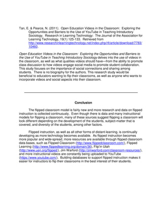 Tan, E. & Pearce, N. (2011). Open Education Videos in the Classroom: Exploring the
Opportunities and Barriers to the Use of YouTube in Teaching Introductory
Sociology. Research in Learning Technology: The Journal of the Association for
Learning Technology, 19(1) 125-133. Retrieved from
http://www.researchinlearningtechnology.net/index.php/rlt/article/download/7783/
10460.
Open Education Videos in the Classroom: Exploring the Opportunities and Barriers to
the Use of YouTube in Teaching Introductory Sociology delves into the use of videos in
the classroom, as well as what qualities videos should have—from the ability to promote
class discussion to how videos engage social media to promote student collaboration.
This study focuses on the importance of social connections and sharing among
students. There is no biography for the authors. This research study would be
beneficial to educators wanting to flip their classrooms, as well as anyone who wants to
incorporate videos and social aspects into their classroom.
_______________________________________________________
Conclusion
The flipped classroom model is fairly new and more research and data on flipped
instruction is collected continuously. Even though there is data and many instructional
models for flipping a classroom, many of these sources suggest flipping a classroom will
look different depending on the development of the students, subject-matter that is
covered, and diversity of the students, among other factors.
Flipped instruction, as well as all other forms of distant-learning, is continually
developing as more technology becomes available. As flipped instruction becomes
more popular and wide-spread, more resources are available through flipped classroom
data bases, such as Flipped Classroom (http://www.flippedclassroom.com/), Flipped
Learning (http://www.flippedlearning.org/domain/36), Flip’in Utah
(http://www.uen.org/flipped/), Jim Warford (http://jimwarford.com/classroom-resources/),
and more instructional videos are constantly being uploaded to YouTube
(https://www.youtube.com/). Building databases to support flipped instruction makes it
easier for instructors to flip their classrooms in the best interest of their students.
 