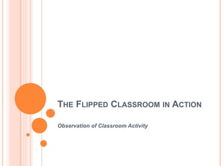 THE FLIPPED CLASSROOM IN ACTION
Observation of Classroom Activity
 