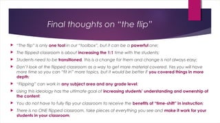 Final thoughts on “the flip” 
 “The flip” is only one tool in our “toolbox”, but it can be a powerful one; 
 The flipped classroom is about increasing the 1:1 time with the students; 
 Students need to be transitioned, this is a change for them and change is not always easy; 
 Don’t look at the flipped classroom as a way to get more material covered. Yes you will have 
more time so you can “fit in” more topics, but it would be better if you covered things in more 
depth; 
 “Flipping” can work in any subject area and any grade level; 
 Using this ideology has the ultimate goal of increasing students’ understanding and ownership of 
the content; 
 You do not have to fully flip your classroom to receive the benefits of “time-shift” in instruction; 
 There is no ONE flipped classroom, take pieces of everything you see and make it work for your 
students in your classroom. 
 
