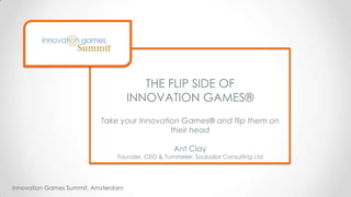 Innovation Games Summit, Amsterdam
THE FLIP SIDE OF
INNOVATION GAMES®
Take your Innovation Games® and flip them on
their head
Ant Clay
Founder, CEO & Tummeler, Soulsailor Consulting Ltd
 