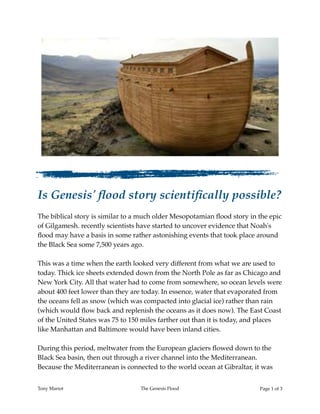 Is Genesis' ﬂood story scientiﬁcally possible?
The biblical story is similar to a much older Mesopotamian ﬂood story in the epic
of Gilgamesh. recently scientists have started to uncover evidence that Noah's
ﬂood may have a basis in some rather astonishing events that took place around
the Black Sea some 7,500 years ago.
This was a time when the earth looked very different from what we are used to
today. Thick ice sheets extended down from the North Pole as far as Chicago and
New York City. All that water had to come from somewhere, so ocean levels were
about 400 feet lower than they are today. In essence, water that evaporated from
the oceans fell as snow (which was compacted into glacial ice) rather than rain
(which would ﬂow back and replenish the oceans as it does now). The East Coast
of the United States was 75 to 150 miles farther out than it is today, and places
like Manhattan and Baltimore would have been inland cities.
During this period, meltwater from the European glaciers ﬂowed down to the
Black Sea basin, then out through a river channel into the Mediterranean.
Because the Mediterranean is connected to the world ocean at Gibraltar, it was
Tony Mariot The Genesis Flood Page ! of !1 3
 