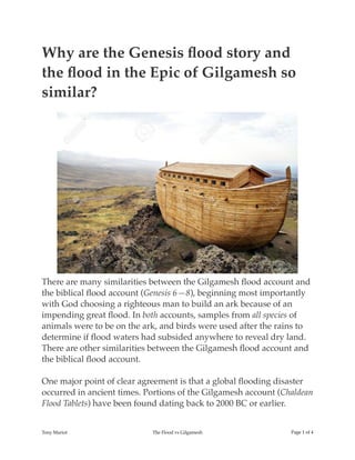 Why are the Genesis ﬂood story and
the ﬂood in the Epic of Gilgamesh so
similar?
There are many similarities between the Gilgamesh ﬂood account and
the biblical ﬂood account (Genesis 6—8), beginning most importantly
with God choosing a righteous man to build an ark because of an
impending great ﬂood. In both accounts, samples from all species of
animals were to be on the ark, and birds were used after the rains to
determine if ﬂood waters had subsided anywhere to reveal dry land.
There are other similarities between the Gilgamesh ﬂood account and
the biblical ﬂood account.
One major point of clear agreement is that a global ﬂooding disaster
occurred in ancient times. Portions of the Gilgamesh account (Chaldean
Flood Tablets) have been found dating back to 2000 BC or earlier.
Tony Mariot The Flood vs Gilgamesh Page ! of !1 4
 