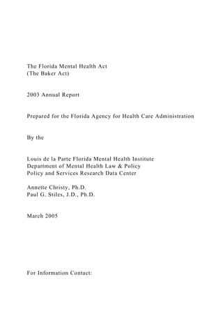 The Florida Mental Health Act
(The Baker Act)
2003 Annual Report
Prepared for the Florida Agency for Health Care Administration
By the
Louis de la Parte Florida Mental Health Institute
Department of Mental Health Law & Policy
Policy and Services Research Data Center
Annette Christy, Ph.D.
Paul G. Stiles, J.D., Ph.D.
March 2005
For Information Contact:
 