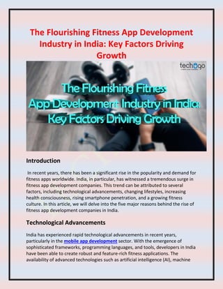 The Flourishing Fitness App Development
Industry in India: Key Factors Driving
Growth
Introduction
In recent years, there has been a significant rise in the popularity and demand for
fitness apps worldwide. India, in particular, has witnessed a tremendous surge in
fitness app development companies. This trend can be attributed to several
factors, including technological advancements, changing lifestyles, increasing
health consciousness, rising smartphone penetration, and a growing fitness
culture. In this article, we will delve into the five major reasons behind the rise of
fitness app development companies in India.
Technological Advancements
India has experienced rapid technological advancements in recent years,
particularly in the mobile app development sector. With the emergence of
sophisticated frameworks, programming languages, and tools, developers in India
have been able to create robust and feature-rich fitness applications. The
availability of advanced technologies such as artificial intelligence (AI), machine
 