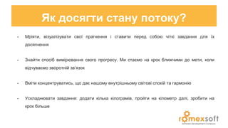 Як досягти стану потоку?
- Мріяти, візуалізувати свої прагнення і ставити перед собою чіткі завдання для їх
досягнення
- Знайти спосіб вимірювання свого прогресу. Ми стаємо на крок ближчими до мети, коли
відчуваємо зворотній зв’язок
- Вміти концентруватись, що дає нашому внутрішньому світові спокій та гармонію
- Ускладнювати завдання: додати кілька кілограмів, пройти на кілометр далі, зробити на
крок більше
 