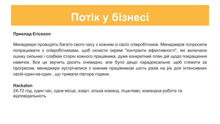 Потік у бізнесі
Приклад Ericsson
Менеджери проводять багато свого часу з кожним із своїх співробітників. Менеджерів попросили
попрацювати з співробітниками, щоб скласти окремі "контракти ефективності", які включали
оцінку сильних і слабких сторін кожного працівника, дуже конкретний план дій щодо покращення
навичок. Все це звучить досить очевидно, але було дещо парадоксальне: щоб стежити за
прогресом, менеджери зустрічалися з кожним працівником шість разів на рік для інтенсивних
сесій один-на-один , що тривали півтора години.
Hackaton
24-72 год, один час, одне місце, азарт, кілька команд, піца-пиво, командна робота та
відповідальність
 