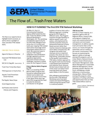 EPA-842-N-14-005
July, 2016
The Flow of… Trash Free Waters
The Flow is our opportunity to
highlight recent successes, as
well as shine a spotlight on
news and other TFW-related
items.
On May 3-5, the U.S.
Environmental Protection
Agency (EPA) hosted the first
ever Trash Free Waters (TFW)
National Workshop in
Washington, DC. This workshop
provided the opportunity for
our EPA TFW colleagues from
across the U.S. to share and
build upon ongoing TFW-related
work and to encourage action
and projects where there is a
need. We examined ways to
improve TFW Program
integration and coordination
through regulatory and non-
regulatory approaches,
discussed common resource
challenges, and built a unified
vision for the Program’s future.
From a Marine Debris Program
to TFW
TFW is a re-working of EPA’s
Marine Debris Program that
focused on addressing storm-
related marine debris and
sources of coastal marine litter.
It was about three years ago
when EPA recognized the need
to tackle the domestic
contribution to the global
problem of marine litter with a
different approach, including
giving the EPA Program a
different name. This Program
evolution brought flexibility to
address aquatic trash in all
waters, and emphasized the
need for proactive measures
(prevention/reduction of land-
based sources) rather than
reactive measures (cleanups and
storm debris removal) only. We
recognize that while trash
cleanups serve an important
purpose, they alone are not a
long-lasting, sustainable solution
to the aquatic trash problem.
TFW takes a holistic approach to
the aquatic trash issue by having
a land-based trash prevention
and reduction focus, because
the best way to keep trash out
of the ocean is to keep it from
entering inland and coastal
water bodies in the first place.
EPA colleagues participating in
this first ever TFW National
Workshop came from both
coastal and inland EPA Regions,
underscoring that aquatic trash
is a national problem.
-Laura S. Johnson, TFW National
Program Team Lead
HOW IS IT FLOWING? The First EPA TFW National Workshop
TFW Across EPA
EPA has a unique capacity, as a
regulatory agency with 10
Regional offices, research labs,
and programs ranging from
ocean and coastal protection to
solid waste and stormwater
management, to address aquatic
trash and marine litter at the
source, as it moves through the
watershed, and as it settles in
the marine environment. TFW
focuses on maximizing the
Agency’s ability to leverage
existing EPA programs such as
Urban Waters; National Estuary
Program; Green Infrastructure;
Stormwater Management; Solid
Waste Management; Sustainable
Materials Management; Ocean
Dumping; Vessels, Marinas, and
Ports; and Making a Visible
Difference in Communities,
among others. Many of these
existing EPA programs utilize
regulatory or funding authorities
and opportunities that can help
TFW-related efforts reach its
goals.
EPA TFW colleagues at the first EPA TFW National Workshop in Washington, DC.
I N S I D E T H I S I S S U E :
Aguas Sin Basura in Panama 2
Improved TFW Website Goes
NYC B.Y.O. Bag Bill - Guest Article 3
Trash Free Trinity River Basin
TFW Expansion in Puerto Rico 4
Aquatic Trash Prevention
Great Practices
The Rapids: News Drops 5
Grant Opportunities 6
Gulf States Litter Control
Policies and Programs
Live
 