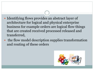  Identifying flows provides an abstract layer of
architecture for logical and physical enterprise
business for example orders are logical flow things
that are created received processed released and
transferred,
 the flow model description supplies transformation
and routing of these orders
 