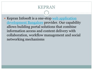 KEPRAN
 Kepran Infosoft is a one-stop web application
development Bangalore provider. Our capability
allows building portal solutions that combine
information access and content delivery with
collaboration, workflow management and social
networking mechanisms
 
