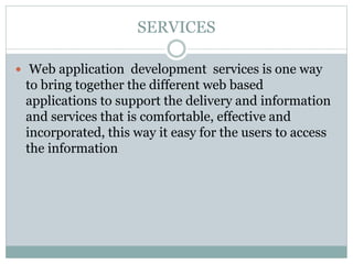 SERVICES
 Web application development services is one way
to bring together the different web based
applications to support the delivery and information
and services that is comfortable, effective and
incorporated, this way it easy for the users to access
the information
 
