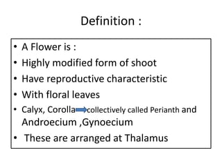 Definition :
• A Flower is :
• Highly modified form of shoot
• Have reproductive characteristic
• With floral leaves
• Calyx, Corolla collectively called Perianth and
Androecium ,Gynoecium
• These are arranged at Thalamus
 