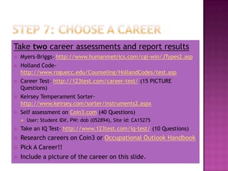 Take two career assessments and report results
   Myers-Briggs- http://www.humanmetrics.com/cgi-win/JTypes2.asp
   Holland Code-
    http://www.roguecc.edu/Counseling/HollandCodes/test.asp
   Career Test- http://123test.com/career-test/ (15 PICTURE
    Questions)
   Keirsey Temperament Sorter-
    http://www.keirsey.com/sorter/instruments2.aspx
   Self assessment on Coin3.com (40 Questions)
       User: Student ID#, PW: dob (052894), Site id: CA15275
   Take an IQ Test- http://www.123test.com/iq-test/ (10 Questions)
   Research careers on Coin3 or Occupational Outlook Handbook
   Pick A Career!!
   Include a picture of the career on this slide.
 