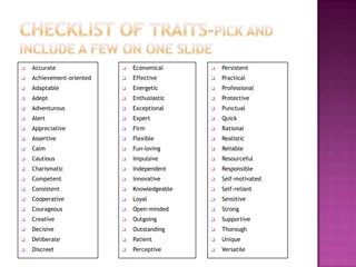    Accurate                  Economical         Persistent
   Achievement-oriented      Effective          Practical
   Adaptable                 Energetic          Professional
   Adept                     Enthusiastic       Protective
   Adventurous               Exceptional        Punctual
   Alert                     Expert             Quick
   Appreciative              Firm               Rational
   Assertive                 Flexible           Realistic
   Calm                      Fun-loving         Reliable
   Cautious                  Impulsive          Resourceful
   Charismatic               Independent        Responsible
   Competent                 Innovative         Self-motivated
   Consistent                Knowledgeable      Self-reliant
   Cooperative               Loyal              Sensitive
   Courageous                Open-minded        Strong
   Creative                  Outgoing           Supportive
   Decisive                  Outstanding        Thorough
   Deliberate                Patient            Unique
   Discreet                  Perceptive         Versatile
 