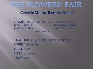 Gerardo Molina Ramírez School

NAMES: SEBASTIÁN    CUAICAL     DIANA MOYA
IVAN NARANJO                  NATALIA MORALES
JEAN PAUL RUIZ                KAREN FONSECA
                 FERZON GIL


TEACHER: Miss MARTHA ROCIO LONDOÑO
SUBJET: ENGLISH
GRADE: 802
SHIFT: MORNING
YEAR: 2012
 