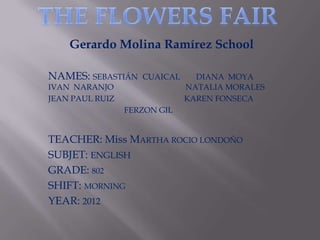 Gerardo Molina Ramírez School

NAMES: SEBASTIÁN    CUAICAL     DIANA MOYA
IVAN NARANJO                  NATALIA MORALES
JEAN PAUL RUIZ                KAREN FONSECA
                 FERZON GIL


TEACHER: Miss MARTHA ROCIO LONDOÑO
SUBJET: ENGLISH
GRADE: 802
SHIFT: MORNING
YEAR: 2012
 