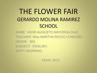 THE FLOWER FAIR
GERARDO MOLINA RAMIREZ
       SCHOOL
NAME: YADIR AUGUSTO MAYORGA DIAZ.
TEACHER: Miss MARTHA ROCIO LONDOÑO.
GRADE: 802.
SUBJECT: ENGLISH.
SHIFT: MORNING.

             YEAR: 2012.
 