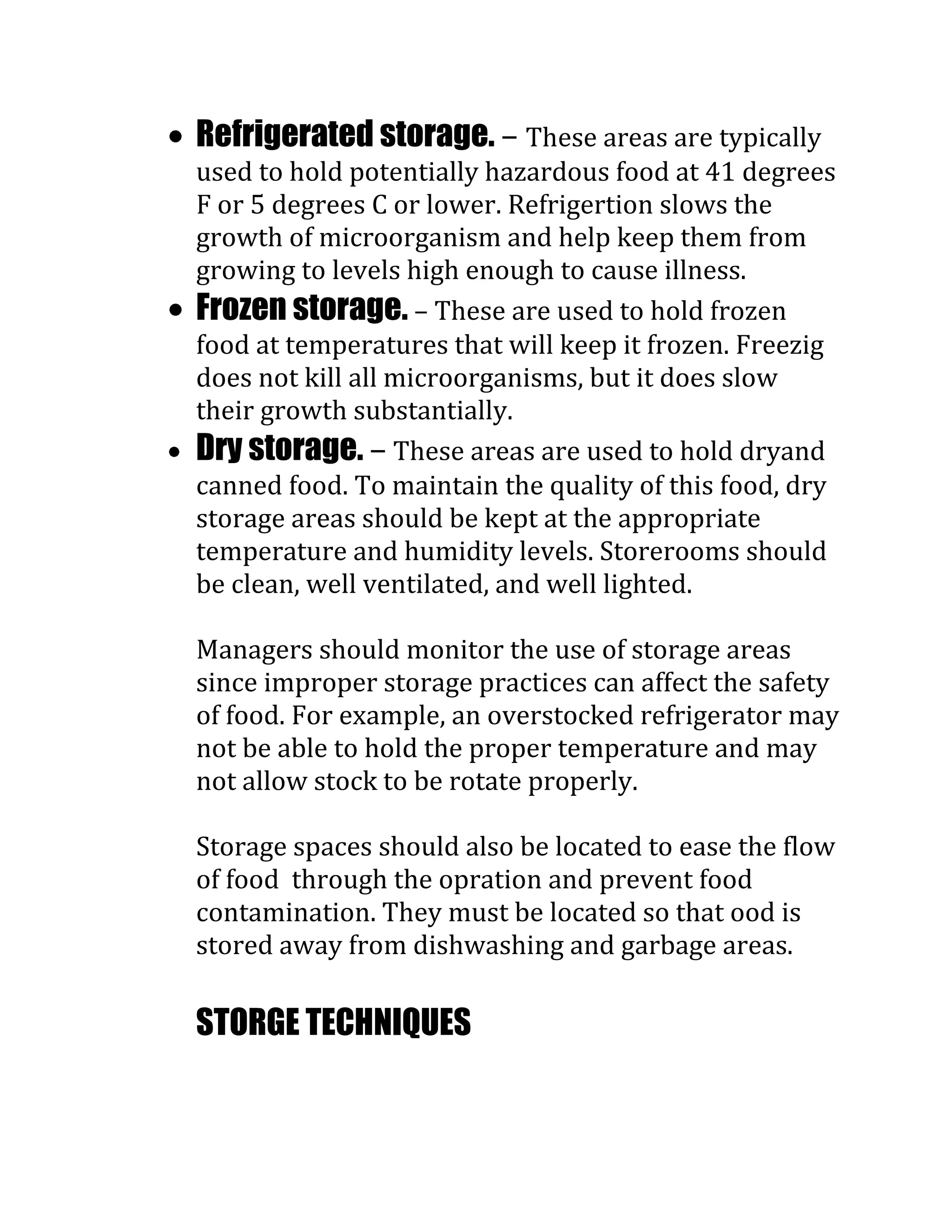 Refrigerated storage. – These areas are typically
used to hold potentially hazardous food at 41 degrees
F or 5 degrees C or lower. Refrigertion slows the
growth of microorganism and help keep them from
growing to levels high enough to cause illness.
Frozen storage. – These are used to hold frozen
food at temperatures that will keep it frozen. Freezig
does not kill all microorganisms, but it does slow
their growth substantially.
Dry storage. – These areas are used to hold dryand
canned food. To maintain the quality of this food, dry
storage areas should be kept at the appropriate
temperature and humidity levels. Storerooms should
be clean, well ventilated, and well lighted.

Managers should monitor the use of storage areas
since improper storage practices can affect the safety
of food. For example, an overstocked refrigerator may
not be able to hold the proper temperature and may
not allow stock to be rotate properly.

Storage spaces should also be located to ease the flow
of food through the opration and prevent food
contamination. They must be located so that ood is
stored away from dishwashing and garbage areas.

STORGE TECHNIQUES
 