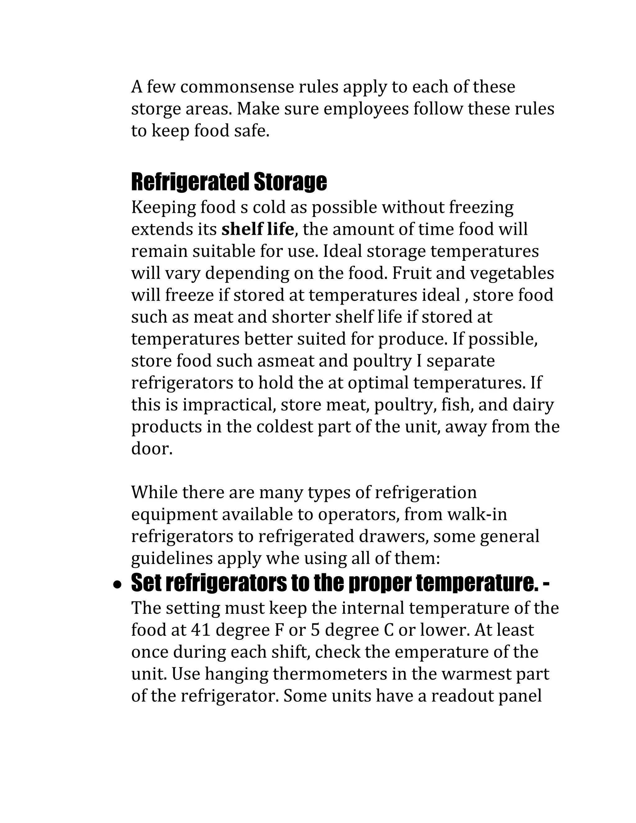 A few commonsense rules apply to each of these
storge areas. Make sure employees follow these rules
to keep food safe.

Refrigerated Storage
Keeping food s cold as possible without freezing
extends its shelf life, the amount of time food will
remain suitable for use. Ideal storage temperatures
will vary depending on the food. Fruit and vegetables
will freeze if stored at temperatures ideal , store food
such as meat and shorter shelf life if stored at
temperatures better suited for produce. If possible,
store food such asmeat and poultry I separate
refrigerators to hold the at optimal temperatures. If
this is impractical, store meat, poultry, fish, and dairy
products in the coldest part of the unit, away from the
door.

While there are many types of refrigeration
equipment available to operators, from walk-in
refrigerators to refrigerated drawers, some general
guidelines apply whe using all of them:
Set refrigerators to the proper temperature. -
The setting must keep the internal temperature of the
food at 41 degree F or 5 degree C or lower. At least
once during each shift, check the emperature of the
unit. Use hanging thermometers in the warmest part
of the refrigerator. Some units have a readout panel
 
