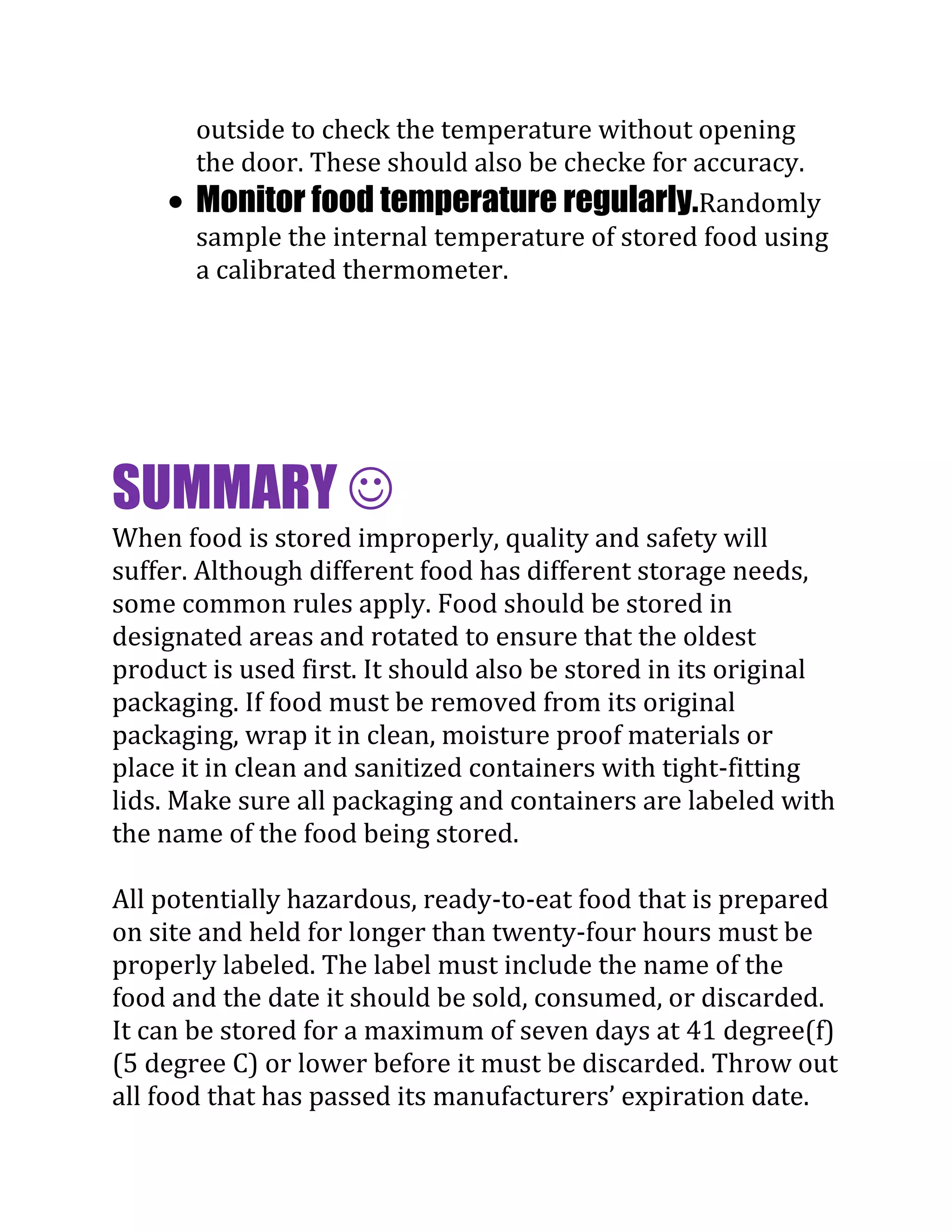 outside to check the temperature without opening
       the door. These should also be checke for accuracy.
       Monitor food temperature regularly.Randomly
       sample the internal temperature of stored food using
       a calibrated thermometer.




SUMMARY 
When food is stored improperly, quality and safety will
suffer. Although different food has different storage needs,
some common rules apply. Food should be stored in
designated areas and rotated to ensure that the oldest
product is used first. It should also be stored in its original
packaging. If food must be removed from its original
packaging, wrap it in clean, moisture proof materials or
place it in clean and sanitized containers with tight-fitting
lids. Make sure all packaging and containers are labeled with
the name of the food being stored.

All potentially hazardous, ready-to-eat food that is prepared
on site and held for longer than twenty-four hours must be
properly labeled. The label must include the name of the
food and the date it should be sold, consumed, or discarded.
It can be stored for a maximum of seven days at 41 degree(f)
(5 degree C) or lower before it must be discarded. Throw out
all food that has passed its manufacturers’ expiration date.
 