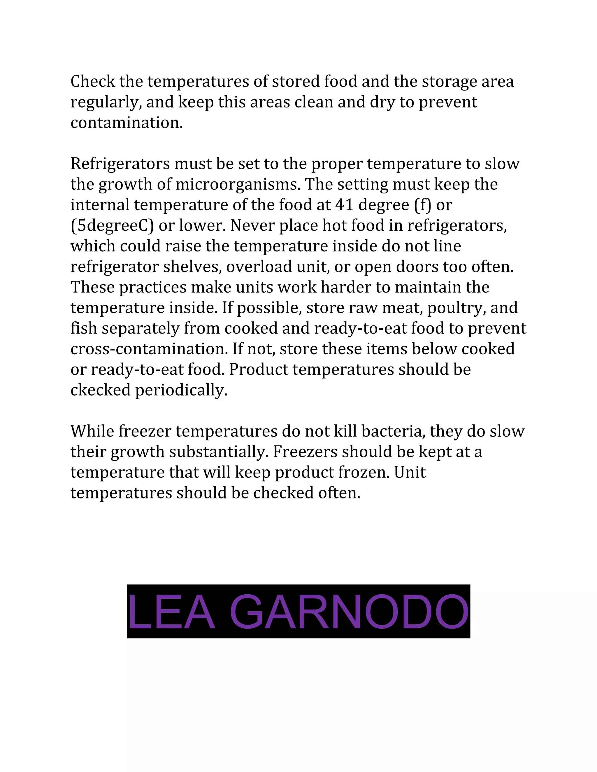 Check the temperatures of stored food and the storage area
regularly, and keep this areas clean and dry to prevent
contamination.

Refrigerators must be set to the proper temperature to slow
the growth of microorganisms. The setting must keep the
internal temperature of the food at 41 degree (f) or
(5degreeC) or lower. Never place hot food in refrigerators,
which could raise the temperature inside do not line
refrigerator shelves, overload unit, or open doors too often.
These practices make units work harder to maintain the
temperature inside. If possible, store raw meat, poultry, and
fish separately from cooked and ready-to-eat food to prevent
cross-contamination. If not, store these items below cooked
or ready-to-eat food. Product temperatures should be
ckecked periodically.

While freezer temperatures do not kill bacteria, they do slow
their growth substantially. Freezers should be kept at a
temperature that will keep product frozen. Unit
temperatures should be checked often.




       LEA GARNODO
 