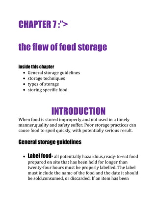 CHAPTER 7 :”>

the flow of food storage
inside this chapter
     General storage guidelines
     storage techniques
     types of storage
     storing specific food




                 INTRODUCTION
When food is stored improperly and not used in a timely
manner,quality and safety suffer. Poor storage practices can
cause food to spoil quickly, with potentially serious result.

General storage guidelines

    Label food- all potentially hazardous,ready-to-eat food
    prepared on site that has been held for longer than
    twenty-four hours must be properly labelled. The label
    must include the name of the food and the date it should
    be sold,consumed, or discarded. If an item has been
 