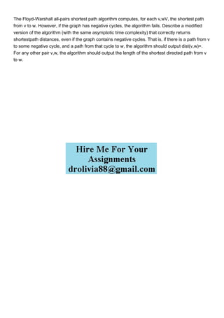 The Floyd-Warshall all-pairs shortest path algorithm computes, for each v,wV, the shortest path
from v to w. However, if the graph has negative cycles, the algorithm fails. Describe a modified
version of the algorithm (with the same asymptotic time complexity) that correctly returns
shortestpath distances, even if the graph contains negative cycles. That is, if there is a path from v
to some negative cycle, and a path from that cycle to w, the algorithm should output dist(v,w)=.
For any other pair v,w, the algorithm should output the length of the shortest directed path from v
to w.
 
