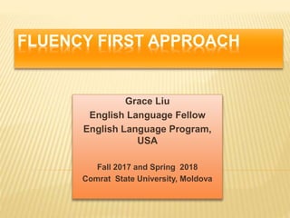 FLUENCY FIRST APPROACH
Grace Liu
English Language Fellow
English Language Program,
USA
Fall 2017 and Spring 2018
Comrat State University, Moldova
 