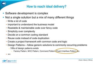 How to reach ideal delivery?
 Software development is complex
 Not a single solution but a mix of many different things
  •   Write a lot of code
  •   Important to understand the business model
  •   Readable & maintainable code over fancy code
  •   Simplicity over complexity
  •   Decide on a common coding standard
  •   Reuse code instead of code duplication
  •   Create a project framework with common code and logic
  •   Design Patterns – follow generic solutions to commonly occurring problems
      o 100s of design patterns exists
         – Factory Pattern, MVC Pattern, Command Pattern, Fluent Interface Pattern etc.
  • ++

                                                                                     | Sector, Alliance, Offering
 