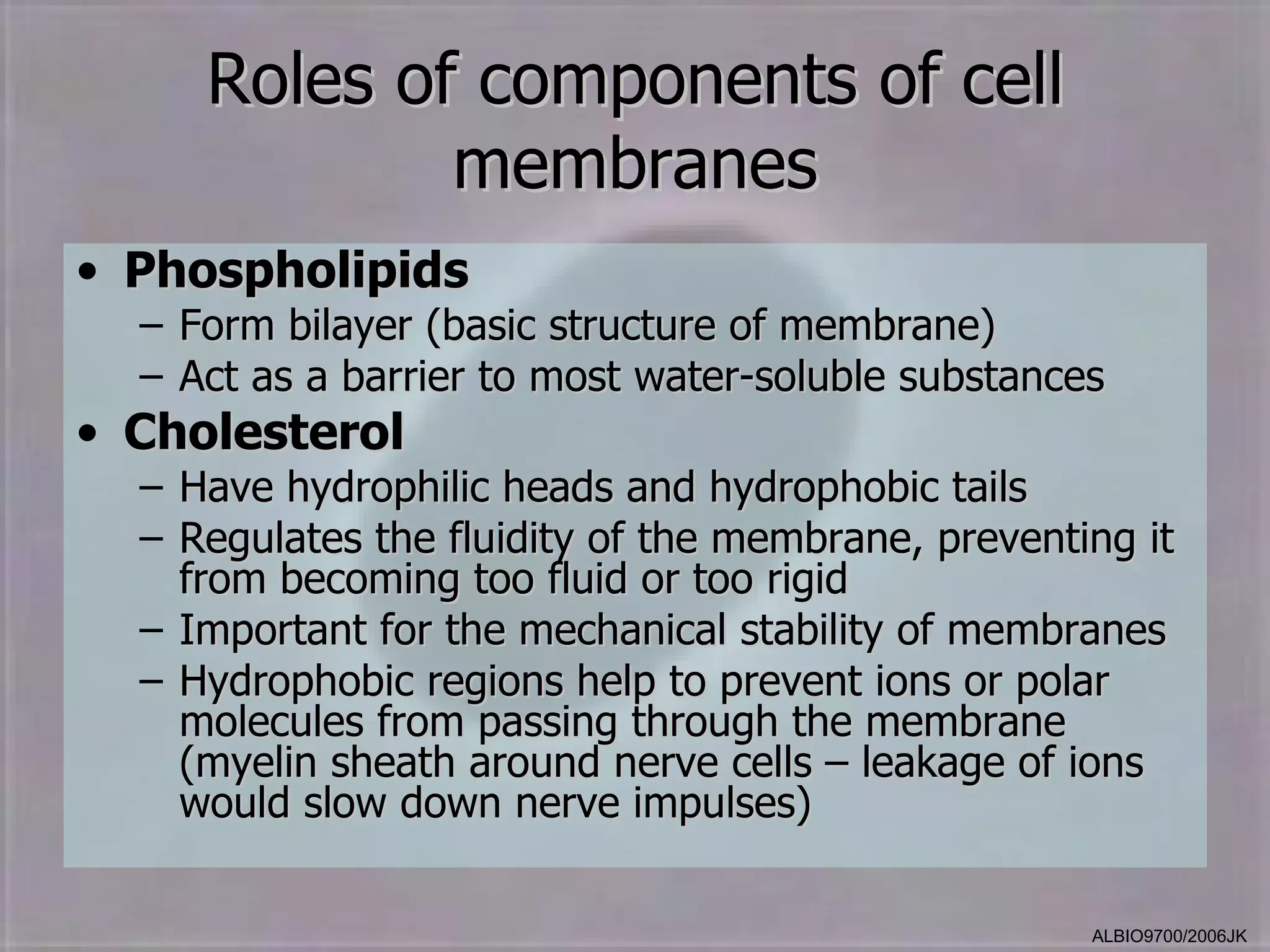 Roles of components of cell
             membranes
• Phospholipids
  – Form bilayer (basic structure of membrane)
  – Act as a barrier to most water-soluble substances
• Cholesterol
  – Have hydrophilic heads and hydrophobic tails
  – Regulates the fluidity of the membrane, preventing it
    from becoming too fluid or too rigid
  – Important for the mechanical stability of membranes
  – Hydrophobic regions help to prevent ions or polar
    molecules from passing through the membrane
    (myelin sheath around nerve cells – leakage of ions
    would slow down nerve impulses)

                                                    ALBIO9700/2006JK
 