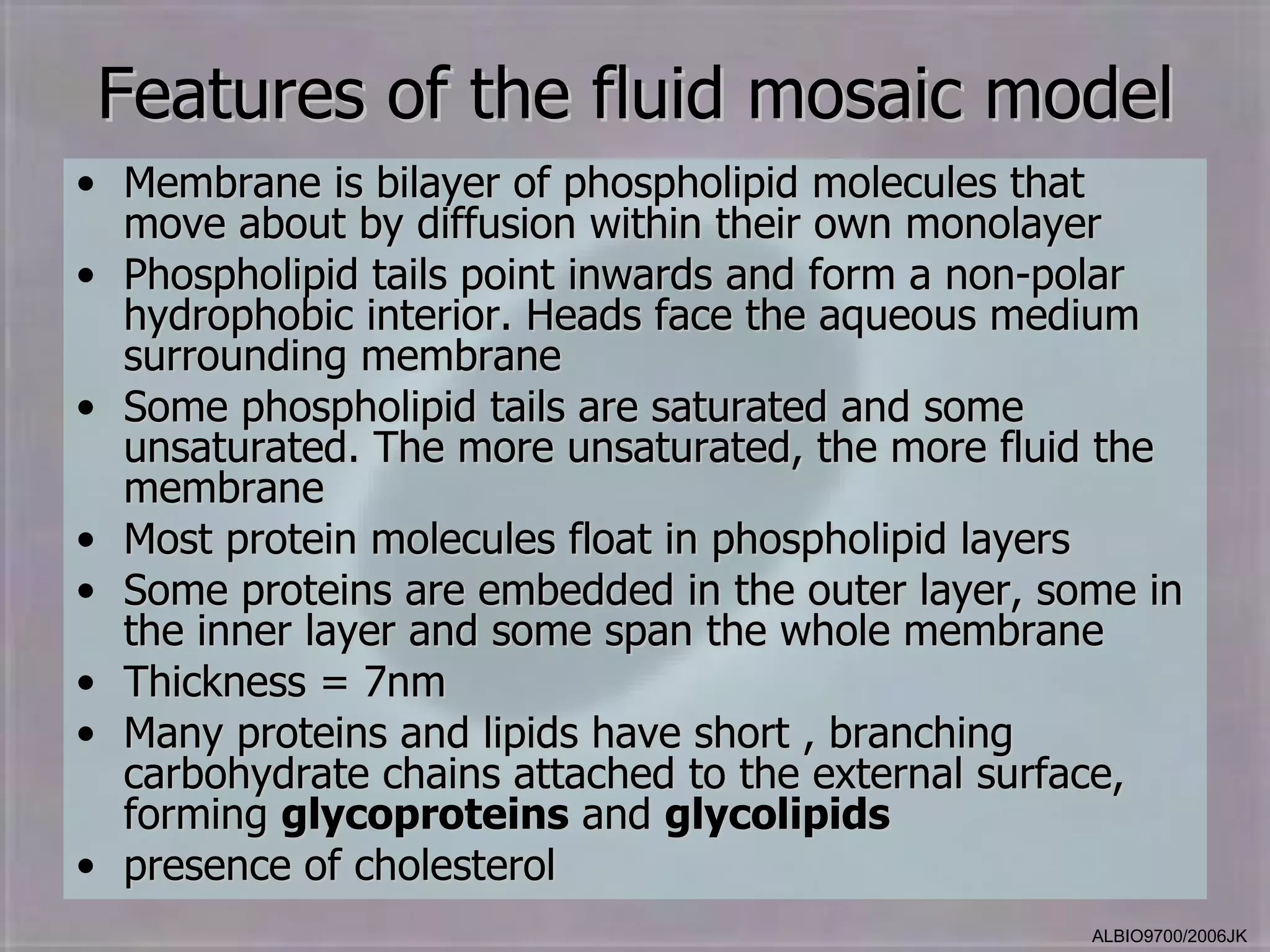 Features of the fluid mosaic model
• Membrane is bilayer of phospholipid molecules that
  move about by diffusion within their own monolayer
• Phospholipid tails point inwards and form a non-polar
  hydrophobic interior. Heads face the aqueous medium
  surrounding membrane
• Some phospholipid tails are saturated and some
  unsaturated. The more unsaturated, the more fluid the
  membrane
• Most protein molecules float in phospholipid layers
• Some proteins are embedded in the outer layer, some in
  the inner layer and some span the whole membrane
• Thickness = 7nm
• Many proteins and lipids have short , branching
  carbohydrate chains attached to the external surface,
  forming glycoproteins and glycolipids
• presence of cholesterol
                                                   ALBIO9700/2006JK
 