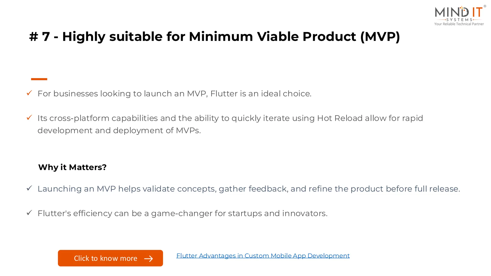 # 7 - Highly suitable for Minimum Viable Product (MVP)
✓ For businesses looking to launch an MVP, Flutter is an ideal choice.
✓ Its cross-platform capabilities and the ability to quickly iterate using Hot Reload allow for rapid
development and deployment of MVPs.
Why it Matters?
✓ Launching an MVP helps validate concepts, gather feedback, and refine the product before full release.
✓ Flutter's efficiency can be a game-changer for startups and innovators.
Click to know more Flutter Advantages in Custom Mobile App Development
 