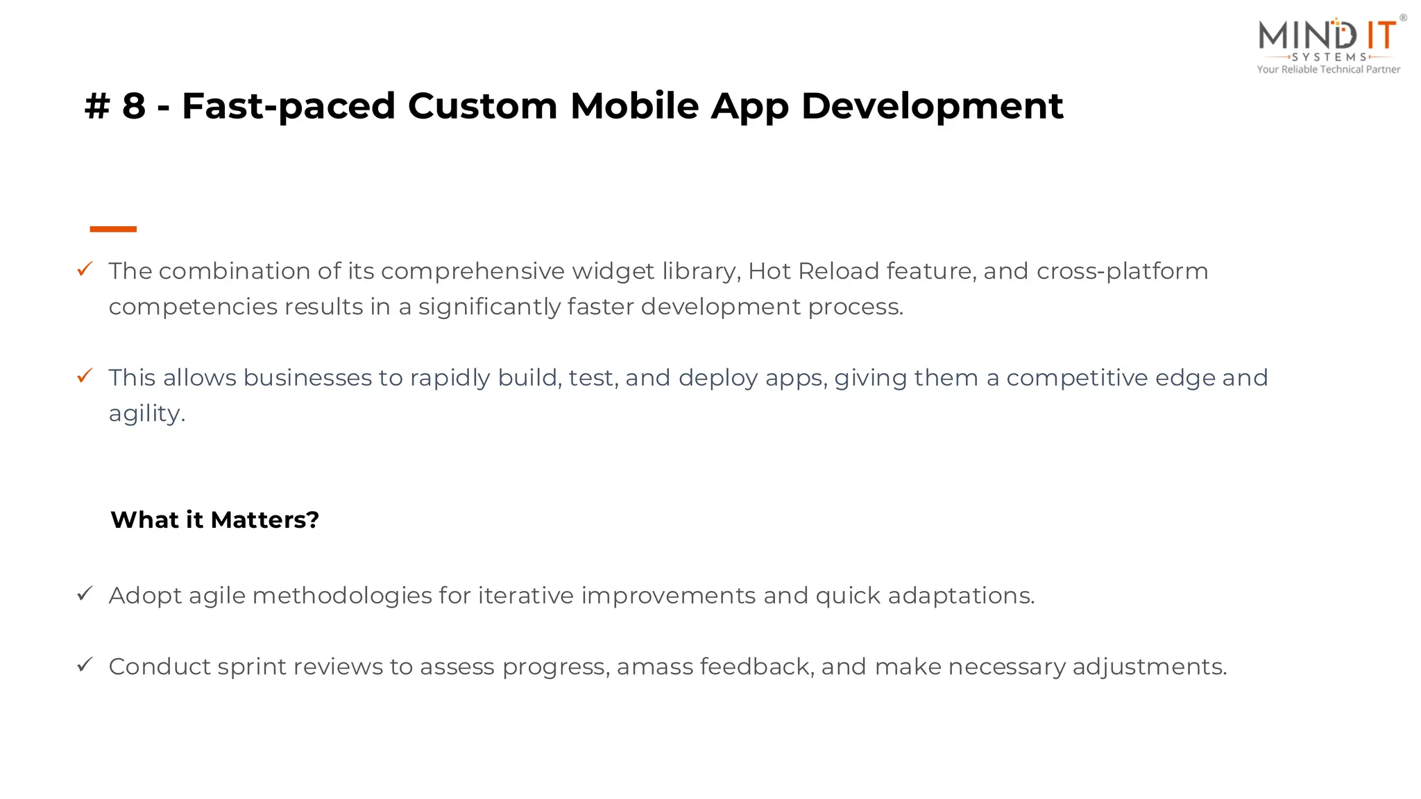 # 8 - Fast-paced Custom Mobile App Development
✓ The combination of its comprehensive widget library, Hot Reload feature, and cross-platform
competencies results in a significantly faster development process.
✓ This allows businesses to rapidly build, test, and deploy apps, giving them a competitive edge and
agility.
What it Matters?
✓ Adopt agile methodologies for iterative improvements and quick adaptations.
✓ Conduct sprint reviews to assess progress, amass feedback, and make necessary adjustments.
 