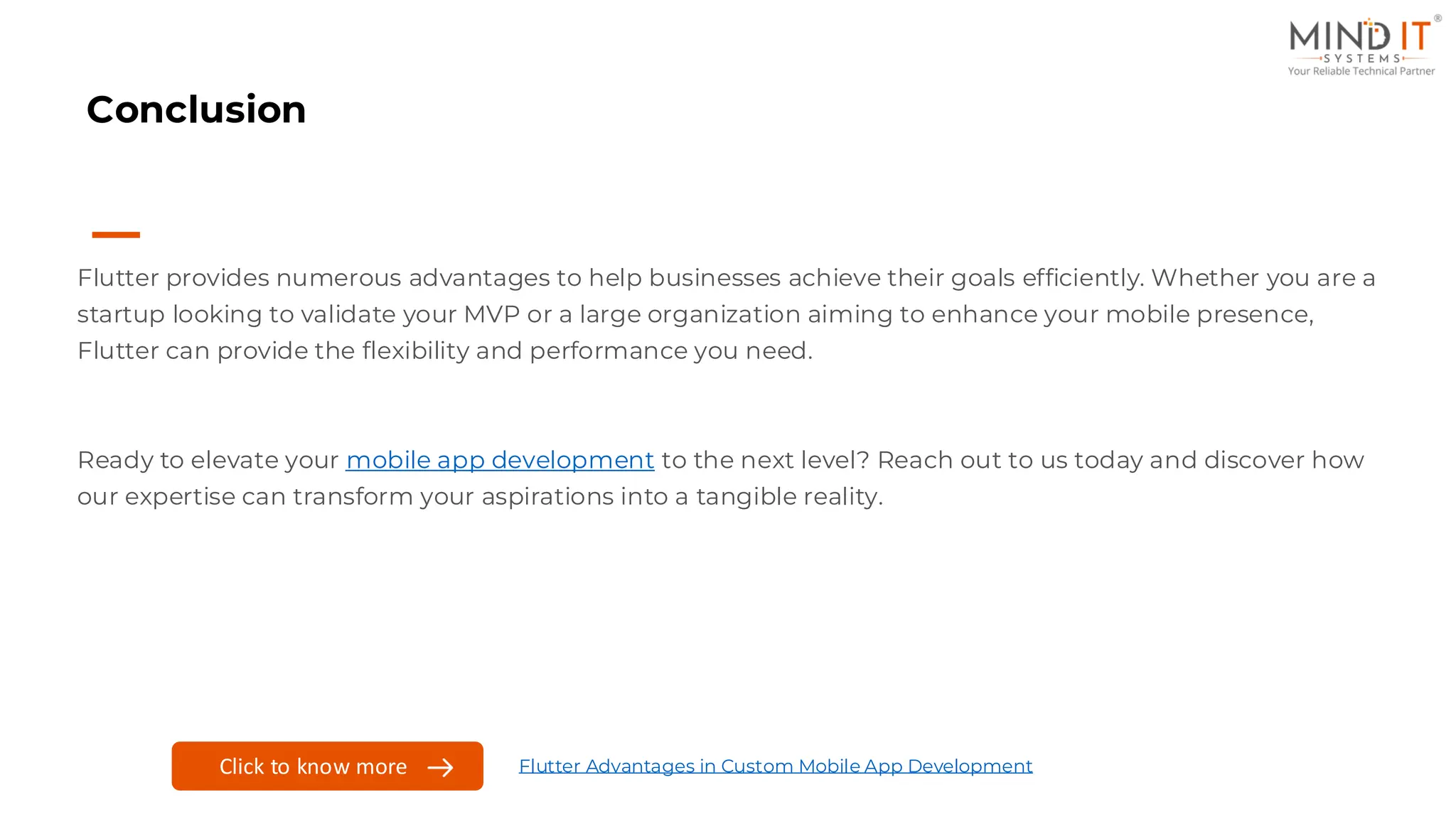Conclusion
Flutter provides numerous advantages to help businesses achieve their goals efficiently. Whether you are a
startup looking to validate your MVP or a large organization aiming to enhance your mobile presence,
Flutter can provide the flexibility and performance you need.
Ready to elevate your mobile app development to the next level? Reach out to us today and discover how
our expertise can transform your aspirations into a tangible reality.
Click to know more Flutter Advantages in Custom Mobile App Development
 