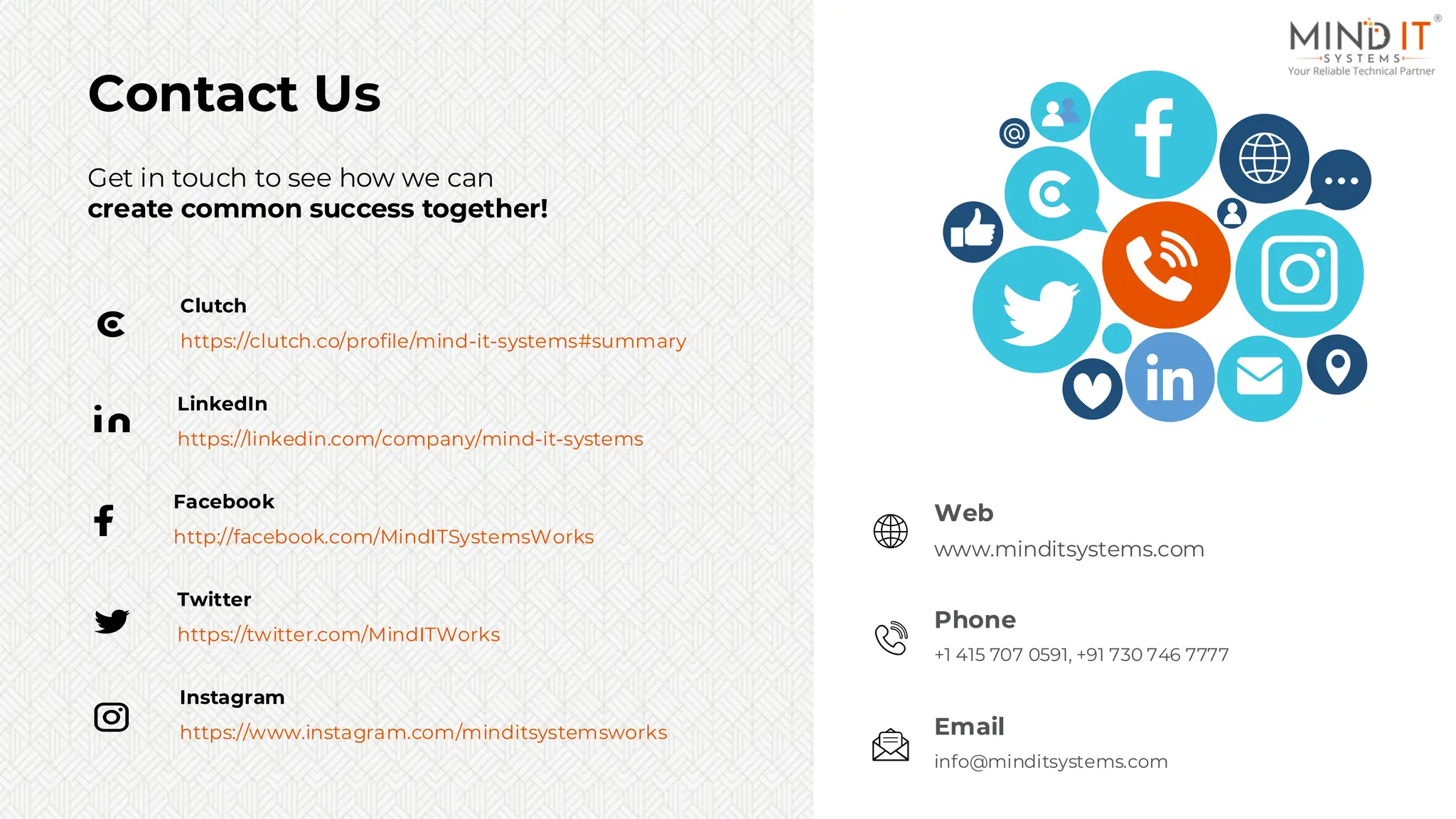 Get in touch to see how we can
create common success together!
Contact Us
https://linkedin.com/company/mind-it-systems
LinkedIn
http://facebook.com/MindITSystemsWorks
Facebook
https://twitter.com/MindITWorks
Twitter
https://www.instagram.com/minditsystemsworks
Instagram
https://clutch.co/profile/mind-it-systems#summary
Clutch
Web
www.minditsystems.com
Web
www.minditsystems.com
Email
info@minditsystems.com
Email
info@minditsystems.com
Phone
+1 415 707 0591, +91 730 746 7777
 