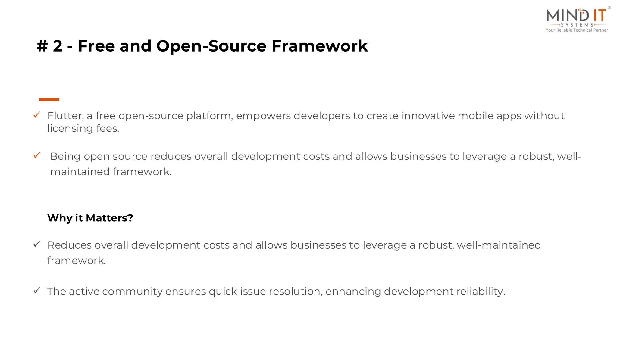# 2 - Free and Open-Source Framework
✓ Flutter, a free open-source platform, empowers developers to create innovative mobile apps without
licensing fees.
✓ Being open source reduces overall development costs and allows businesses to leverage a robust, well-
maintained framework.
Why it Matters?
✓ Reduces overall development costs and allows businesses to leverage a robust, well-maintained
framework.
✓ The active community ensures quick issue resolution, enhancing development reliability.
 