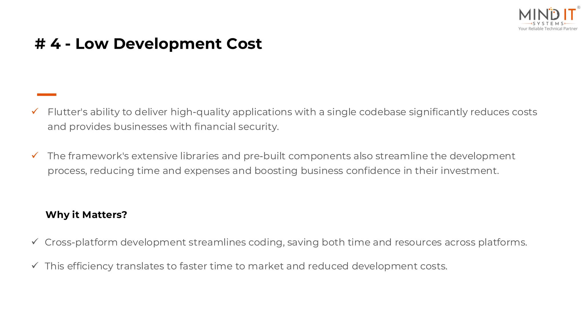 # 4 - Low Development Cost
✓ Flutter's ability to deliver high-quality applications with a single codebase significantly reduces costs
and provides businesses with financial security.
✓ The framework's extensive libraries and pre-built components also streamline the development
process, reducing time and expenses and boosting business confidence in their investment.
Why it Matters?
✓ Cross-platform development streamlines coding, saving both time and resources across platforms.
✓ This efficiency translates to faster time to market and reduced development costs.
 
