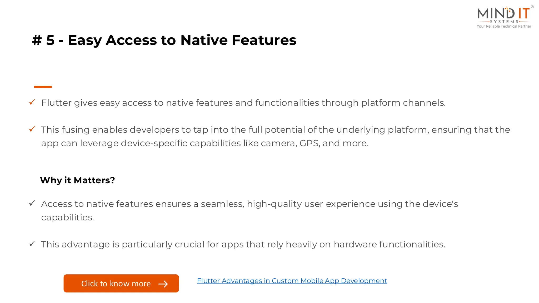 # 5 - Easy Access to Native Features
✓ Flutter gives easy access to native features and functionalities through platform channels.
✓ This fusing enables developers to tap into the full potential of the underlying platform, ensuring that the
app can leverage device-specific capabilities like camera, GPS, and more.
Why it Matters?
✓ Access to native features ensures a seamless, high-quality user experience using the device's
capabilities.
✓ This advantage is particularly crucial for apps that rely heavily on hardware functionalities.
Click to know more Flutter Advantages in Custom Mobile App Development
 