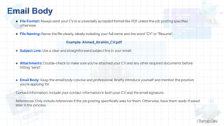 ● File Format: Always send your CV in a universally accepted format like PDF unless the job posting specifies
otherwise.
● File Naming: Name the file clearly, ideally including your full name and the word "CV" or "Resume".
Example: Ahmed_ibrahim_CV.pdf
● Subject Line: Use a clear and straightforward subject line in your email.
● Attachments: Double-check to make sure you've attached your CV and any other required documents before
hitting "send".
● Email Body: Keep the email body concise and professional. Briefly introduce yourself and mention the position
you're applying for.
Contact Information: Include your contact information in both your CV and the email signature.
References: Only include references if the job posting specifically asks for them. Otherwise, have them ready if asked
later in the process.
Email Body
/DahabDev
 