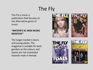 The Fly
The Fly is music a
publication that focuses on
the Alternative genre of
music.

“BRITAIN’S #1 NEW MUSIC
MONTHLY”

The target market is teens
and young adults. The
magazine is suitable for both
genders as the colours and
layout are not orientated
towards male or female.
 