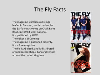 The Fly Facts
The magazine started as a listings
leaflet in Camden, north London, for
the Barfly music venue on Chalk Farm
Road. In 1999 it went national.
It is published by HMV.
The editor is JJ Dunning
The magazine is published monthly.
It is a free magazine
The Fly is A5-sized, and is distributed
around record shops, bars and venues
around the United Kingdom.
 