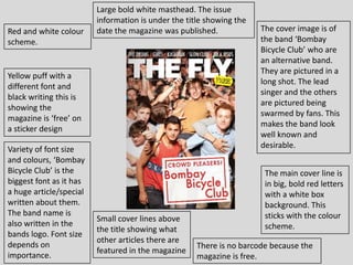 Large bold white masthead. The issue
                         information is under the title showing the
Red and white colour     date the magazine was published.             The cover image is of
scheme.                                                               the band ‘Bombay
                                                                      Bicycle Club’ who are
                                                                      an alternative band.
                                                                      They are pictured in a
Yellow puff with a
                                                                      long shot. The lead
different font and
                                                                      singer and the others
black writing this is
                                                                      are pictured being
showing the
                                                                      swarmed by fans. This
magazine is ‘free’ on
                                                                      makes the band look
a sticker design
                                                                      well known and
Variety of font size                                                  desirable.
and colours, ‘Bombay
Bicycle Club’ is the                                                   The main cover line is
biggest font as it has                                                 in big, bold red letters
a huge article/special                                                 with a white box
written about them.                                                    background. This
The band name is                                                       sticks with the colour
                         Small cover lines above
also written in the                                                    scheme.
                         the title showing what
bands logo. Font size
                         other articles there are
depends on                                           There is no barcode because the
                         featured in the magazine
importance.                                          magazine is free.
 