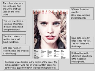 The colour scheme is
the continued Red
and white that was                                           Different fonts are
used on the front                                            used for;
cover.                                                       titles, pagenumbers
                                                             and smallprints
The text is written in
columns. This makes
it easier to read and
look professional.

The title contents is
                                                             Issue date stated in
written in a small
                                                             large faded red text.
black, bold font.
                                                             The text fades into
                                                             the image.
Bold page numbers
located above the article it
is referencing                                               Bold red box with
                                                             white text advertising
                                                             NME magazine
  One large image located in the centre of the page. The     subscriptions.
  girl is a celebrity who has an article written about her
  as there is a page number in the bottom right corner.
 