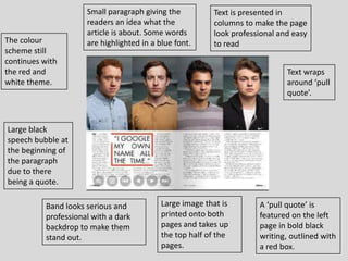 Small paragraph giving the          Text is presented in
                      readers an idea what the            columns to make the page
                      article is about. Some words        look professional and easy
The colour            are highlighted in a blue font.     to read
scheme still
continues with
the red and                                                                   Text wraps
white theme.                                                                  around ‘pull
                                                                              quote’.



Large black
speech bubble at
the beginning of
the paragraph
due to there
being a quote.

           Band looks serious and           Large image that is       A ‘pull quote’ is
           professional with a dark         printed onto both         featured on the left
           backdrop to make them            pages and takes up        page in bold black
           stand out.                       the top half of the       writing, outlined with
                                            pages.                    a red box.
 