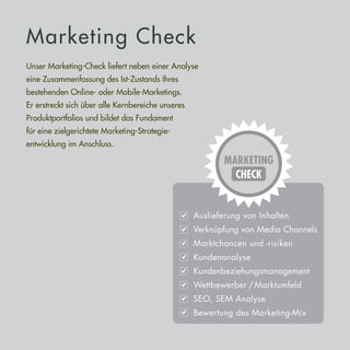 Marketing Check
Unser Marketing-Check liefert neben einer Analyse
eine Zusammenfassung des Ist-Zustands Ihres
bestehenden Online- oder Mobile-Marketings.
Er erstreckt sich über alle Kernbereiche unseres
Produktportfolios und bildet das Fundament
für eine zielgerichtete Marketing-Strategie­­-
entwicklung im Anschluss.
 