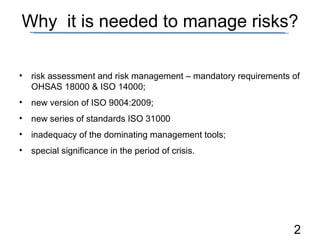 Why  it is needed to manage risks? risk assessment and risk management – mandatory requirements of OHSAS 1800 0  &   ISO 14000 ; new version of ISO 9004:2009 ; new series of standards ISO 31000 inadequacy of the dominating management tools ; special significance in the period of crisis . 