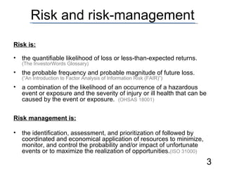 Risk and risk-management Risk is: the quantifiable likelihood of loss or less-than-expected returns.  (The InvestorWords Glossary) the probable frequency and probable magnitude of future loss.  (“An Introduction to Factor Analysis of Information Risk (FAIR)”) a combination of the likelihood of an occurrence of a hazardous event or exposure and the severity of injury or ill health that can be caused by the event or exposure.  (OHSAS 18001) Risk management is: the identification, assessment, and prioritization of followed by coordinated and economical application of resources to minimize, monitor, and control the probability and/or impact of unfortunate events or to maximize the realization of opportunities. (ISO 31000) 