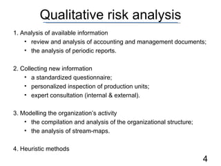 Qualitative risk analysis 1. Analysis of available information review and analysis of accounting and management documents; the analysis of periodic reports. 2. Collecting new information a standardized questionnaire; personalized inspection of production units; expert consultation (internal & external). 3. Modelling the organization’s activity the compilation and analysis of the organizational structure; the analysis of stream-maps. 4. Heuristic methods 
